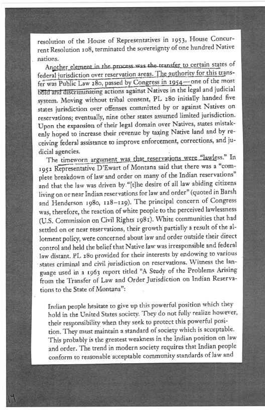 resolution of the House of Representatives in 1953, House Concur-
rent Resolution 108, terminated the sovereignty of one hundred Native
nations.

Angther element in she processstas-the-transfr.
federal jurisdiction over reservation areas. ‘The authority for
fer wos Public Law 260, passed by Congress in 1954—one of the most

SHARING actions against Natives in the legal and judici:
system. Moving without tribal consent, PL 280 initially handed five
states jurisdiction over offenses committed by or against Natives on
reservations; eventually, nine other states assumed limited jurisdiction.
Upon the expansion of their legal domain over Natives, states mistak-
enly hoped to increase their revenue by taxing Native land and by re-
ceiving federal assistance to improve enforcement, corrections, and ju-
dicial agencies.

“The timeworn argument vas. chat ceservations were “lawless.” In
1952 Representative D’Ewart of Montana said that there was a “com~
plete breakdown of law and order on many of the Indian reservations”
and that the law was driven by.“{t]he desire of all law abiding citizens
living on or near Indian reservations for law and order” (quoted in Barsh
and Henderson 1980, 128-129). The principal concern of Congress
was, therefore, the reaction of white people to the perceived lawlessness
(US. Commission on Civil Rights 1981). White communities that had
settled on or near reservations, theit growth partially @ result of the al-
Jotment policy, were concerned about law and order outside their direct
control and held the belief that Native law was responsible and federal
law distant, PL. 280 provided for their interests by endowing to various
states criminal and civil jurisdiction on reservations. Witness the lan~
guage used in a 1963 report titled “A Study of the Problems Arising
from the Transfer of Law and Order Jurisdiction on Indian Reserva~
tions to the State of Montana”:

Indian people hesitate to give up this powerful position which they
hold in the United States society. They do not fully realize however,
their responsibility when they seek to protect this powerful posi-
tion, They must maintain a standard of society which is acceptable.
‘This probably is the greatest weakness in the Indian position on law
and order. The trend in modern society requires that Indian people
conform to reasonable acceptable community standards of law and

 
